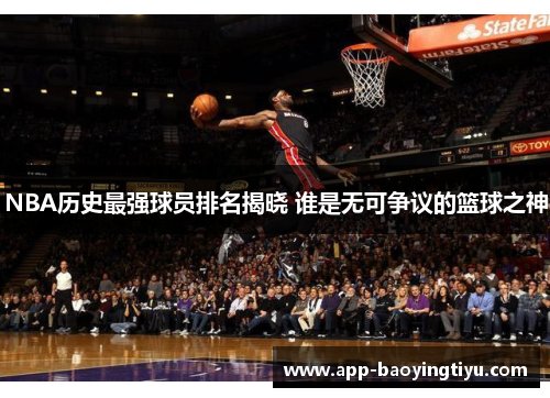 NBA历史最强球员排名揭晓 谁是无可争议的篮球之神