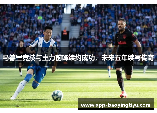 马德里竞技与主力前锋续约成功，未来五年续写传奇
