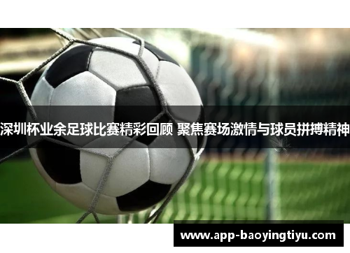 深圳杯业余足球比赛精彩回顾 聚焦赛场激情与球员拼搏精神
